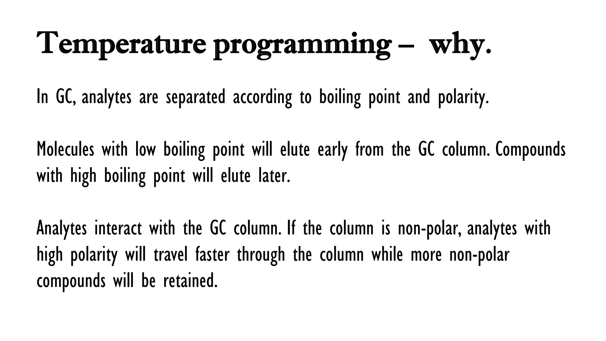 Temperature programming – why.
In GC, analytes are separated according to boiling point and polarity.
Molecules with low boiling point will elute early from the GC column. Compounds
with high boiling point will elute later.
Analytes interact with the GC column. If the column is non-polar, analytes with
high polarity will travel faster through the column while more non-polar
compounds will be retained.
 