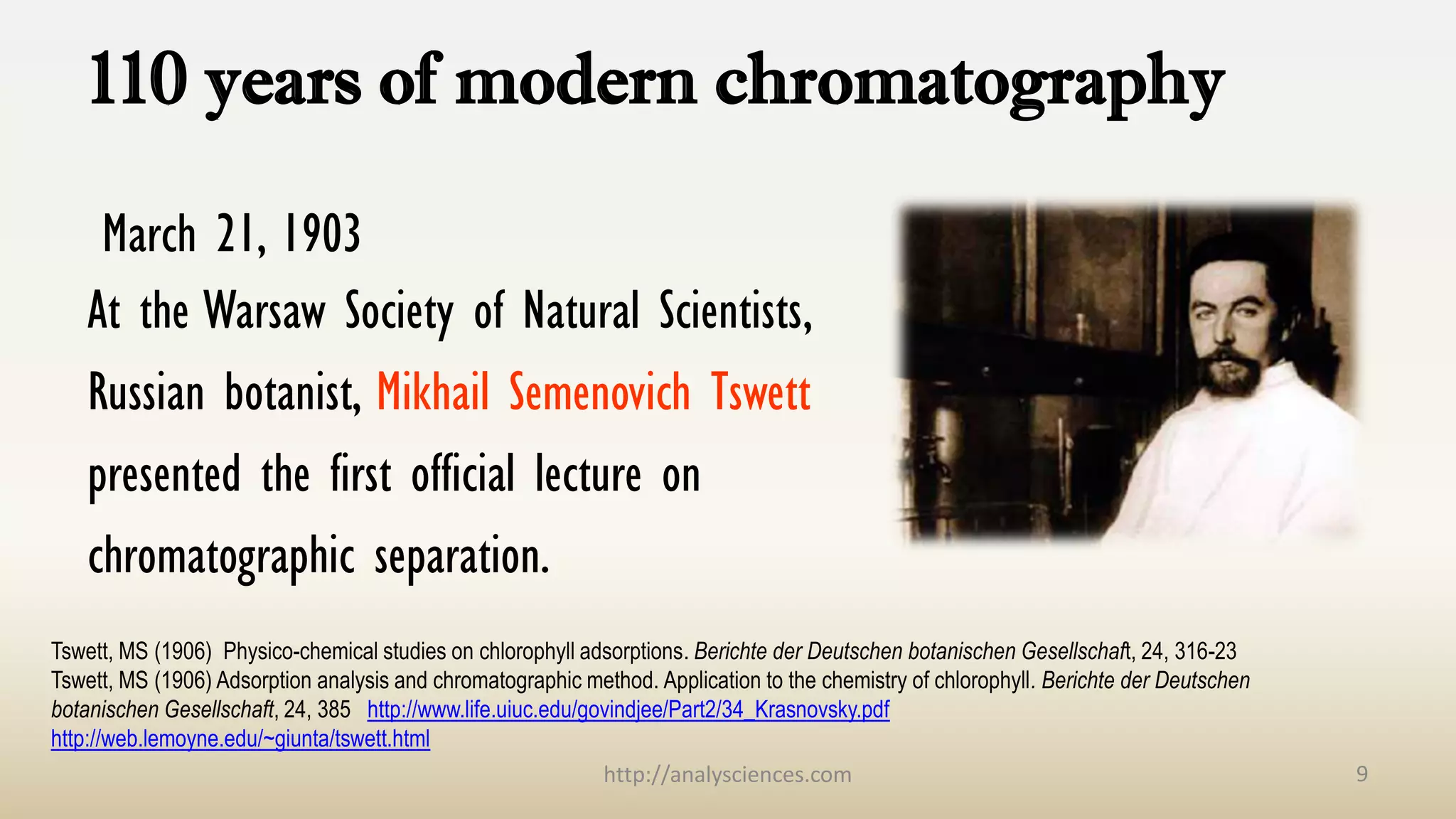 110 years of modern chromatography
March 21, 1903
At the Warsaw Society of Natural Scientists,
Russian botanist, Mikhail Semenovich Tswett
presented the first official lecture on
chromatographic separation.
9
Tswett, MS (1906) Physico-chemical studies on chlorophyll adsorptions. Berichte der Deutschen botanischen Gesellschaft, 24, 316-23
Tswett, MS (1906) Adsorption analysis and chromatographic method. Application to the chemistry of chlorophyll. Berichte der Deutschen
botanischen Gesellschaft, 24, 385 http://www.life.uiuc.edu/govindjee/Part2/34_Krasnovsky.pdf
http://web.lemoyne.edu/~giunta/tswett.html
http://analysciences.com
 