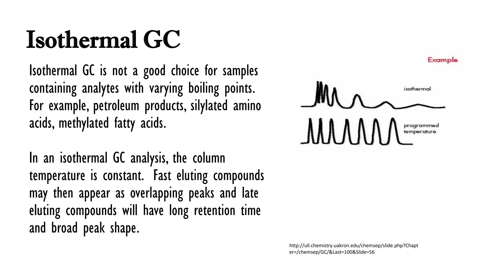 Isothermal GC
Isothermal GC is not a good choice for samples
containing analytes with varying boiling points.
For example, petroleum products, silylated amino
acids, methylated fatty acids.
In an isothermal GC analysis, the column
temperature is constant. Fast eluting compounds
may then appear as overlapping peaks and late
eluting compounds will have long retention time
and broad peak shape.
http://ull.chemistry.uakron.edu/chemsep/slide.php?Chapt
er=/chemsep/GC/&Last=100&Slide=56
 