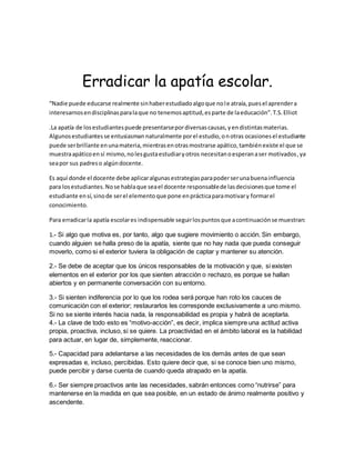 Erradicar la apatía escolar.
“Nadie puede educarse realmente sinhaberestudiadoalgoque nole atraía,puesel aprendera
interesarnosendisciplinasparalaque no tenemosaptitud,esparte de laeducación”.T.S.Elliot
.La apatía de losestudiantespuede presentarsepordiversascausas,yendistintasmaterias.
Algunosestudiantesse entusiasman naturalmente porel estudio,onotras ocasionesel estudiante
puede serbrillante enunamateria,mientrasenotrasmostrarse apático,tambiénexiste el que se
muestraapáticoensí mismo,nolesgustaestudiaryotros necesitanoesperanaser motivados,ya
seapor sus padreso algúndocente.
Es aquí donde el docente debe aplicaralgunasestrategiasparapoderserunabuenainfluencia
para losestudiantes.Nose hablaque seael docente responsablede lasdecisionesque tome el
estudiante ensí,sinode serel elementoque pone enprácticaparamotivary formarel
conocimiento.
Para erradicarla apatía escolares indispensable seguirlospuntosque acontinuaciónse muestran:
1.- Si algo que motiva es, por tanto, algo que sugiere movimiento o acción. Sin embargo,
cuando alguien se halla preso de la apatía, siente que no hay nada que pueda conseguir
moverlo, como si el exterior tuviera la obligación de captar y mantener su atención.
2.- Se debe de aceptar que los únicos responsables de la motivación y que, si existen
elementos en el exterior por los que sienten atracción o rechazo, es porque se hallan
abiertos y en permanente conversación con su entorno.
3.- Si sienten indiferencia por lo que los rodea será porque han roto los cauces de
comunicación con el exterior; restaurarlos les corresponde exclusivamente a uno mismo.
Si no se siente interés hacia nada, la responsabilidad es propia y habrá de aceptarla.
4.- La clave de todo esto es “motivo-acción”, es decir, implica siempre una actitud activa
propia, proactiva, incluso, si se quiere. La proactividad en el ámbito laboral es la habilidad
para actuar, en lugar de, simplemente, reaccionar.
5.- Capacidad para adelantarse a las necesidades de los demás antes de que sean
expresadas e, incluso, percibidas. Esto quiere decir que, si se conoce bien uno mismo,
puede percibir y darse cuenta de cuando queda atrapado en la apatía.
6.- Ser siempre proactivos ante las necesidades, sabrán entonces como “nutrirse” para
mantenerse en la medida en que sea posible, en un estado de ánimo realmente positivo y
ascendente.
 