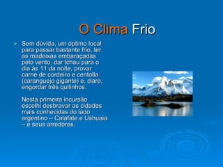 O Clima  Frio Sem dúvida, um óptimo local para passar bastante frio, ter as madeixas embaraçadas pelo vento, dar tchau para o dia às 11 da noite, provar carne de cordeiro e centolla (caranguejo gigante) e, claro, engordar três quilinhos. Nesta primeira incursão escolhi desbravar as cidades mais conhecidas do lado argentino – Calafate e Ushuaia – e seus arredores. 
