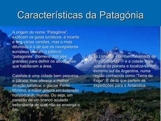 Características da Patagónia Já Ushuaia – também chamada de “fim do mundo” – é a cidade mais austral do planeta e localiza-se no extremo sul da Argentina, numa região conhecida como “Terra do Fogo”. É de lá que partem as expedições para a Antárctica. A origem do nome “Patagônia”, explicam os guias turísticos, é incerta e tem várias versões, mas a mais difundida é a de que os navegadores europeus usaram a palavra “patagones” (homens com pés grandes) para definir os aborígenes que habitavam a área. Calafate é uma cidade bem pequena e pacata, mas oferece a melhor atração turística: o glaciar Perito Moreno, a maior geleira em extensão horizontal do mundo. Ou seja, um paredão de um branco azulado estonteante do qual não se enxerga o fim. 