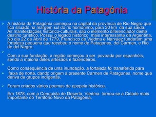 H i s t ó r i a  d a  P a t a g ó n i a A história da Patagónia começou na capital da província de Rio Negro que fica situado na margem sul do rio homónimo, para 30 km  da sua saída.  As manifestações histórico-culturais, são o elemento diferenciador deste destino turístico. Possui o legado histórico  mais interessante da Argentina.  No dia 22 de Abril de 1779, Francisco de Viedma e Narváez fundaram uma fortaleza pequena que recebeu o nome de Patagones, del Carmen, e Rio de del Negro.  Com a sua fundação, a região começou a ser  povoada por espanhóis,  sendo a maioria deles artesãos e fazendeiros.  Como consequência de uma inundação, a fortaleza foi transferida para faixa de norte, dando origem à presente Carmen de Patagones, nome que deriva de grupos indígenas.  Foram criados vários poemas de epopeia histórica.  Em 1878, com a Conquista de Deserto, Viedma  tornou-se a Cidade mais importante do Território Novo da Patagónia.  