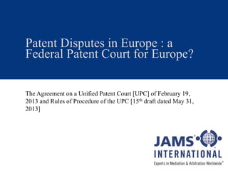 Patent Disputes in Europe : a
Federal Patent Court for Europe?
The Agreement on a Unified Patent Court [UPC] of February 19,
2013 and Rules of Procedure of the UPC [15th draft dated May 31,
2013]
 