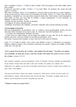 Deus é verdadeiro: Jeremias 1: 12 Então me disse o Senhor: Viste bem; porque eu velo sobre a minha palavra
para a cumprir.
É impossível para Deus ser infiel. 2 Timóteo 2: 13 se somos infiéis, ele permanece fiel; porque não pode
negar-se a si mesmo.
Deus nunca nos deixará. Mateus 28: 20 ensinando-os a observar todas as coisas que eu vos tenho mandado; e
eis que eu estou convosco todos os dias, até a consumação dos séculos. Hebreus 13: 5 Seja a vossa vida isenta
de ganância, contentando-vos com o que tendes; porque ele mesmo disse: Nãote deixarei, nem te desampararei.
Devo confiar em Deus, pois nossa falta de confiança o magoa profundamente. As vezes duvidamos da
fidelidade de Deus por motivos como:
-Ausência dos pais, por motivo de morte ou abandono;
-Por exigência da carreira abrasada por Ele;
-Lembranças de promessas não cumpridas; por ficarem esquecidas atrás de portas trancadas por castigo.
3-Generosidade de Deus Pai:
Deus nos dá independência do que fazemos a Ele. ex. a natureza é prova da generosidade de Deus, Ele criou
para todos. (Deus tem prazer em nos dar as coisas. Ex. Jesus) mas, nem todos reconhecem isso.
_. As crianças são constantemente lembradas das coisas.
_A maior prova do coração Paterno, está na atenção dos detalhes de nossa vida; Ele nos faz surpresa dos
prazeres que temos, coisas que somente um Pai sabia que gostaríamos de ter.
Nós usamos as pessoas para conseguir as coisas; Deus usa as coisas para nos abençoar.
Salmo 37: 3 à 5 Confia no Senhor e faze o bem; assim habitarás na terra, e te alimentarás em segurança.4
Deleita-te também no Senhor, e ele te concederá o que deseja o teu coração.5 Entrega o teu caminho ao Senhor;
confia nele, e ele tudo fará.
“Sou eu apenas Deus de perto, diz o Senhor, e não também Deus de longe? ” Esconder-se-ia alguém
em esconderijos, de modo que eu não o veja? diz o Senhor. Porventura não encho eu o céu e a terra?
diz o Senhor. Jeremias 23:23-24
Que versículos tremendos esses que encontramos no livro de Jeremias! Devemos entender que independente
do que estamos vivendo Deus está vendo e cabe a nós convidar ele a ajudar ou a se afastar, Ele é
Onipresente, isso significa que ele está em todo lugar pronto para nos socorrer e atender nossos pedidos em
meio a lutas e adversidades.
Uma pessoa pode buscar a Deus neste mundo e encontrá-lo. Pode servi-lo e amá-lo de todo coração. Ou
pode rejeitá-lo e negá-lo. Pode até mesmo dizer que Ele não existe. No entanto, em algum ponto de sua
história, terá de encontrar-se com Ele e responder por seus atos.
“Ninguém escapou ou escapará Dele. ”
 