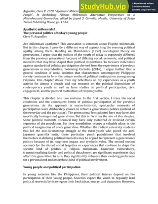 Arguelles, Cleve V. 2020. “Apathetic Millennials? The Personal Politics of Today’s Young
People”. In Rethinking Filipino Millennials: Alternative Perspectives on a
Misunderstood Generation, edited by Jayeel S. Cornelio. Manila: University of Santo
Tomas Publishing House, pp. 41-63.
Apathetic millennials?
The personal politics of today’s young people
Cleve V. Arguelles
Are millennials apathetic? This accusation is common about Filipino millennials.
But in this chapter, I provide a different way of approaching the seeming political
apathy among them. Building on Mannheim’s (1952) sociological theory on
generations, I argue that the politics of the youth of today is expectedly different
from the previous generations’ because of differing social, economic, and political
moments that may have shaped their political dispositions. To measure millennials
against standards of political participation derived from the experiences of previous
generations is unproductive. Following Cornelio (2016), I argue further that a
general condition of social isolation that characterizes contemporary Philippine
society continues to form the unique modes of political participation among young
Filipinos. This chapter draws from my reflections on my experiences as a youth
activist for almost a decade and our research on the political dispositions of
contemporary youth as well as from studies on political participation, civic
engagement, and the political motivations of Filipino youths.
This chapter is divided into two sections. In the first section, I trace the social
conditions and the consequent forms of political participation of the previous
generations. As the approach is macro-historical, spectacular moments of
participation were deliberately chosen to reflect a generation’s politics (instead of
the everyday and the particular). The generational lens adopted here may have also
uncritically homogenized generations. But this is far from the aim of this chapter.
Some political moments discussed may have only mobilized or involved certain
segments of the population. But they nonetheless occupy a valuable place in the
political imagination of one’s generation. Whether the radical university students
that led the anti-dictatorship struggle or the rural youth who joined the anti-
Japanese guerrilla units, these particular youth populations that involved
themselves in defining political moments may be argued to represent a generation’s
politics because of its long-term impact and symbolic value. The second section
accounts for the shared social tragedies or experiences that continue to shape the
specific kind of politics of Filipino millennials. Economic vulnerability,
transnationalizing family, and political detachment are significant experiences that
affect this generation. In turn, they significantly influence their evolving preference
for a personalized and amorphous kind of political involvement.
Young people and political participation
In young societies like the Philippines, their political futures depend on the
participation of their young people. Societies expect the youth to regularly lead
political renewals by drawing on their fresh ideas, energy, and dynamism. However,
 