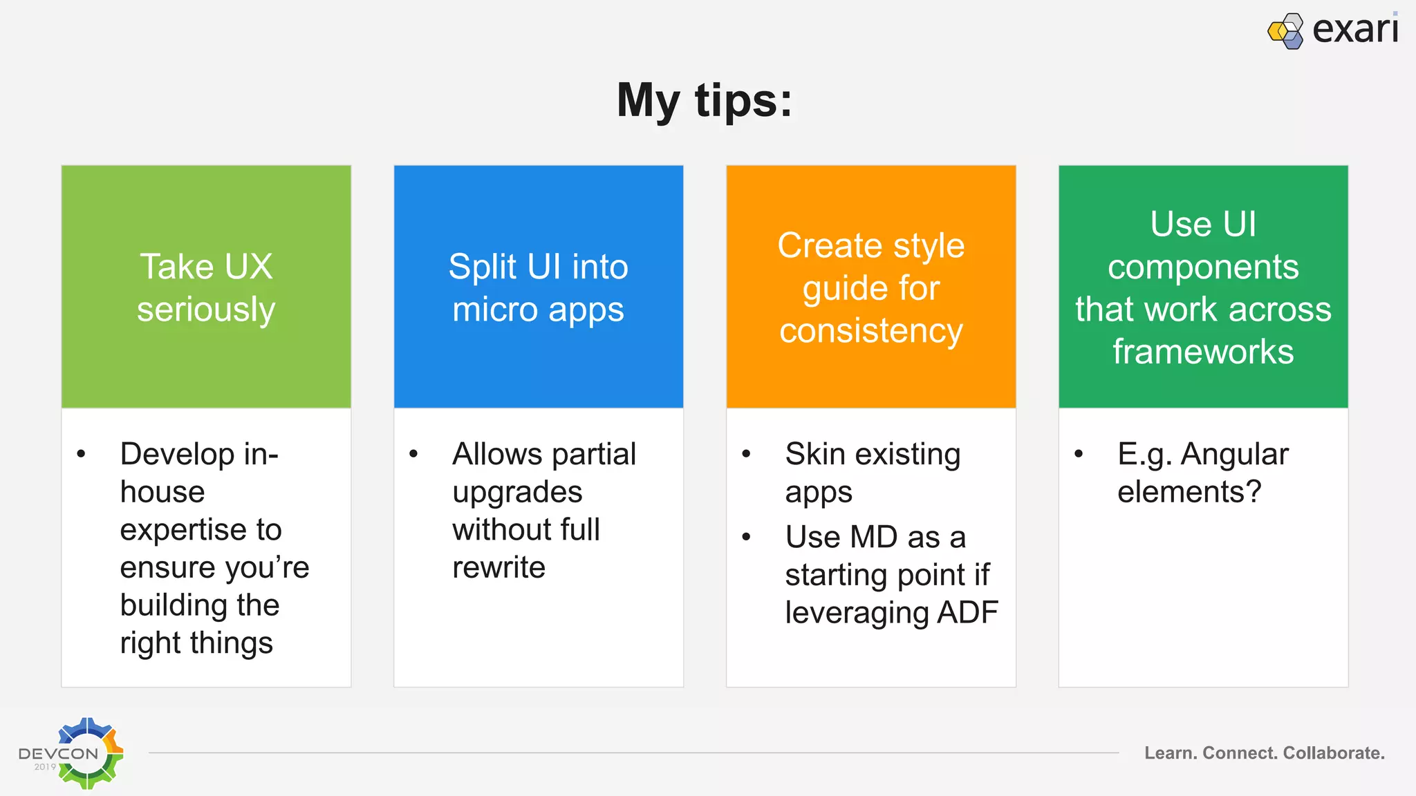 Learn. Connect. Collaborate.
My tips:
Take UX
seriously
• Develop in-
house
expertise to
ensure you’re
building the
right things
Split UI into
micro apps
• Allows partial
upgrades
without full
rewrite
Create style
guide for
consistency
• Skin existing
apps
• Use MD as a
starting point if
leveraging ADF
Use UI
components
that work across
frameworks
• E.g. Angular
elements?
 