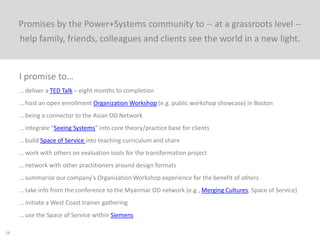 16
I promise to…
… share our team’s materials with whoever would like them
… organize sharing tools for our community
… take the Space of Service approach and socialize it in Lunch & Learn
… participate in a Middle Integration SIG to develop more robust implementation strategy
… continue to build community timeline to connect with people
… interview someone else’s client or client group and write up their experience and reflections
… meet with a friend certified in the Organization Workshop to integrate this with our client work
… share the Space of Service with a former client who trains young lawyers
… make a joint presentation on the overlap of P+S with SCT and plan future involvement with P+S
… edit videos from conference and share with community
… help articulate the new narrative of the community
… be a design resource to P+S people upon their request
… do four Organization Workshop workshops this year
… help plan and co-host annual conference in Denver
… do Space of Service and community build internally
 