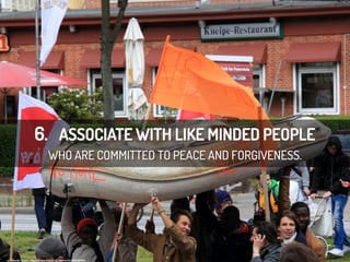 6. ASSOCIATE WITH LIKE MINDED PEOPLE
WHO ARE COMMITTED TO PEACE AND FORGIVENESS.
cc:	
  Rasande	
  Tyskar	
  -­‐	
  h/ps://www.ﬂickr.com/photos/45125468@N02	
  
 