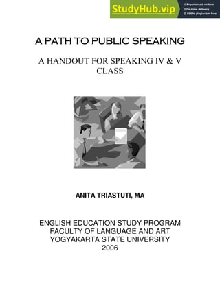 A PATH TO PUBLIC SPEAKING
A HANDOUT FOR SPEAKING IV & V
CLASS
ANITA TRIASTUTI, MA
ENGLISH EDUCATION STUDY PROGRAM
FACULTY OF LANGUAGE AND ART
YOGYAKARTA STATE UNIVERSITY
2006
 