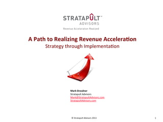 1	
  ©	
  Stratapult	
  Advisors	
  2013	
  
	
  
	
  
A	
  Path	
  to	
  Realizing	
  Revenue	
  Accelera3on	
  
Strategy	
  through	
  Implementa;on	
  
	
  
	
  
	
  
	
  
	
  
	
  
	
  
	
  
	
  
	
  
	
  
Mark	
  Dresdner	
  
Stratapult	
  Advisors	
  
Mark@StratapultAdvisors.com	
  
StratapultAdvisors.com	
  
 