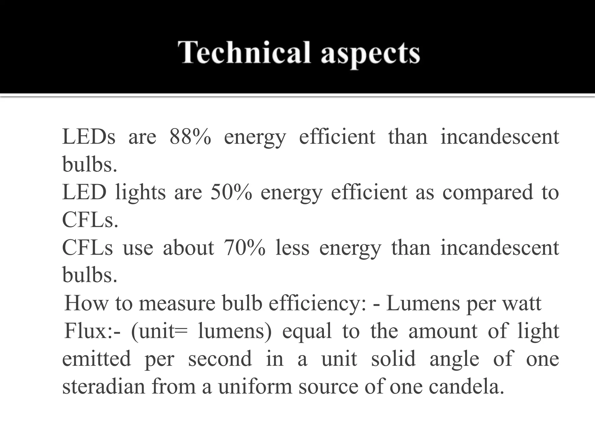  LEDs are 88% energy efficient than incandescent
bulbs.
 LED lights are 50% energy efficient as compared to
CFLs.
 CFLs use about 70% less energy than incandescent
bulbs.
How to measure bulb efficiency: - Lumens per watt
Flux:- (unit= lumens) equal to the amount of light
emitted per second in a unit solid angle of one
steradian from a uniform source of one candela.
 