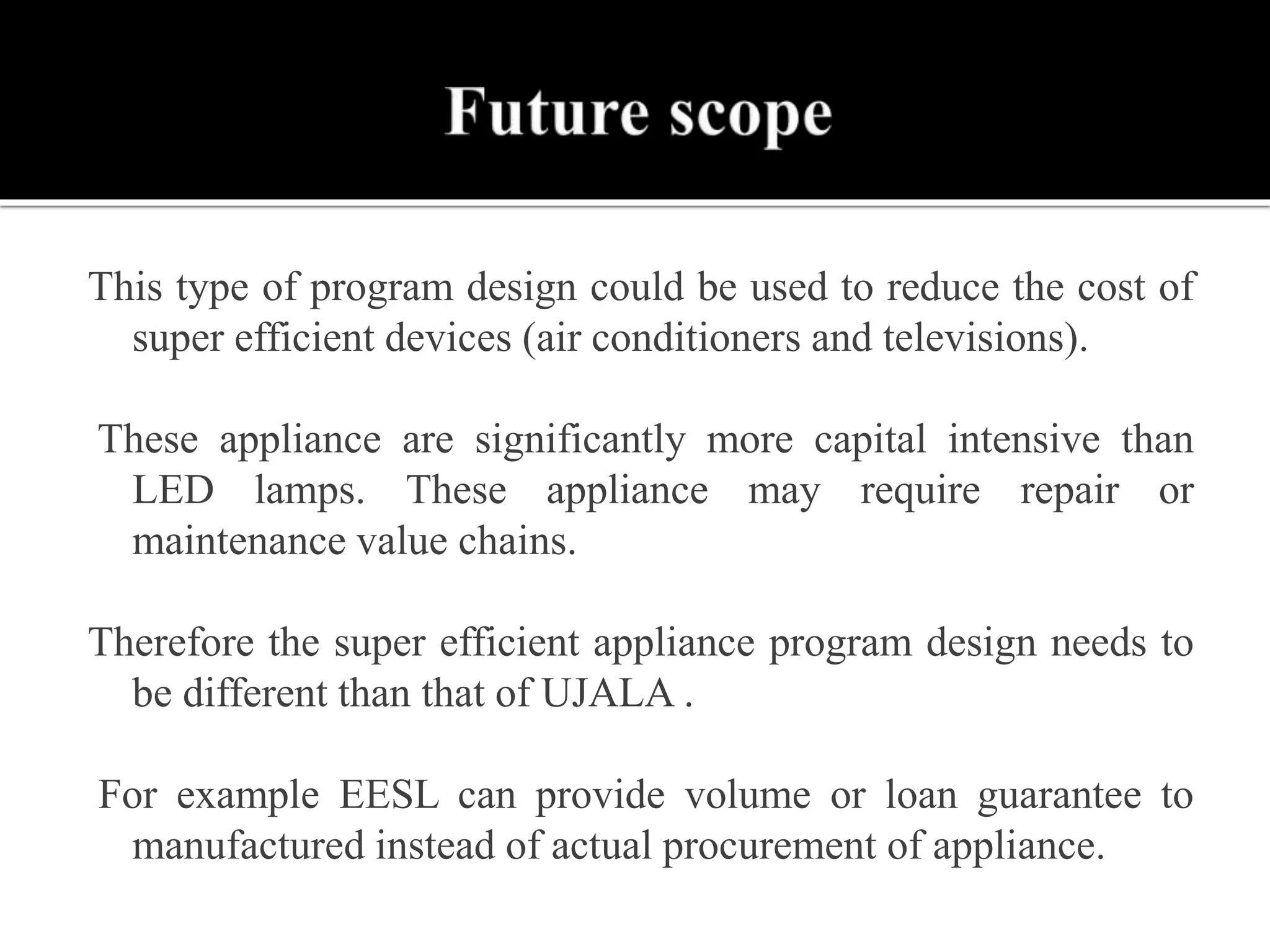 This type of program design could be used to reduce the cost of
super efficient devices (air conditioners and televisions).
These appliance are significantly more capital intensive than
LED lamps. These appliance may require repair or
maintenance value chains.
Therefore the super efficient appliance program design needs to
be different than that of UJALA .
For example EESL can provide volume or loan guarantee to
manufactured instead of actual procurement of appliance.
 
