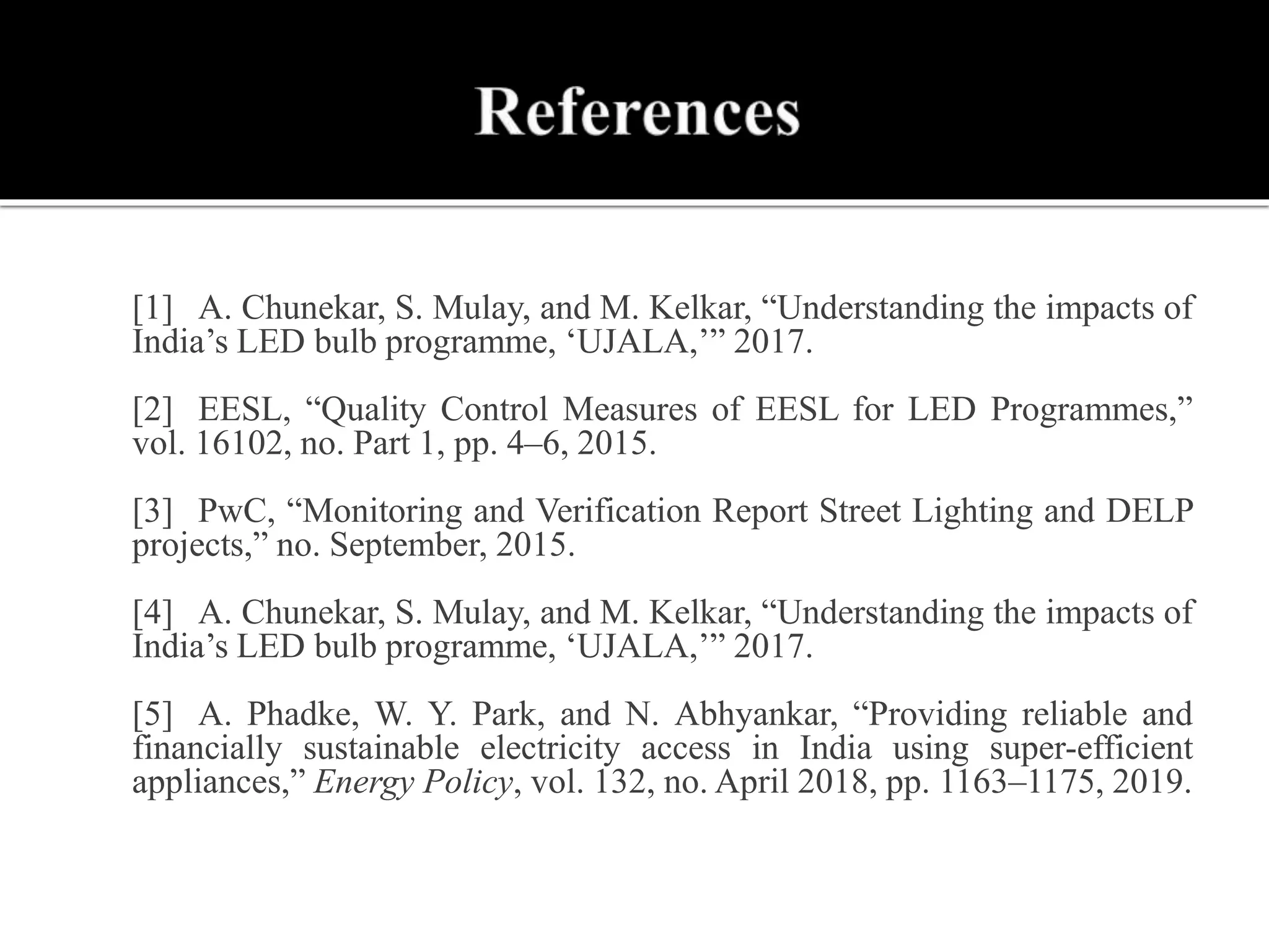  [1] A. Chunekar, S. Mulay, and M. Kelkar, “Understanding the impacts of
India’s LED bulb programme, ‘UJALA,’” 2017.
 [2] EESL, “Quality Control Measures of EESL for LED Programmes,”
vol. 16102, no. Part 1, pp. 4–6, 2015.
 [3] PwC, “Monitoring and Verification Report Street Lighting and DELP
projects,” no. September, 2015.
 [4] A. Chunekar, S. Mulay, and M. Kelkar, “Understanding the impacts of
India’s LED bulb programme, ‘UJALA,’” 2017.
 [5] A. Phadke, W. Y. Park, and N. Abhyankar, “Providing reliable and
financially sustainable electricity access in India using super-efficient
appliances,” Energy Policy, vol. 132, no. April 2018, pp. 1163–1175, 2019.
 