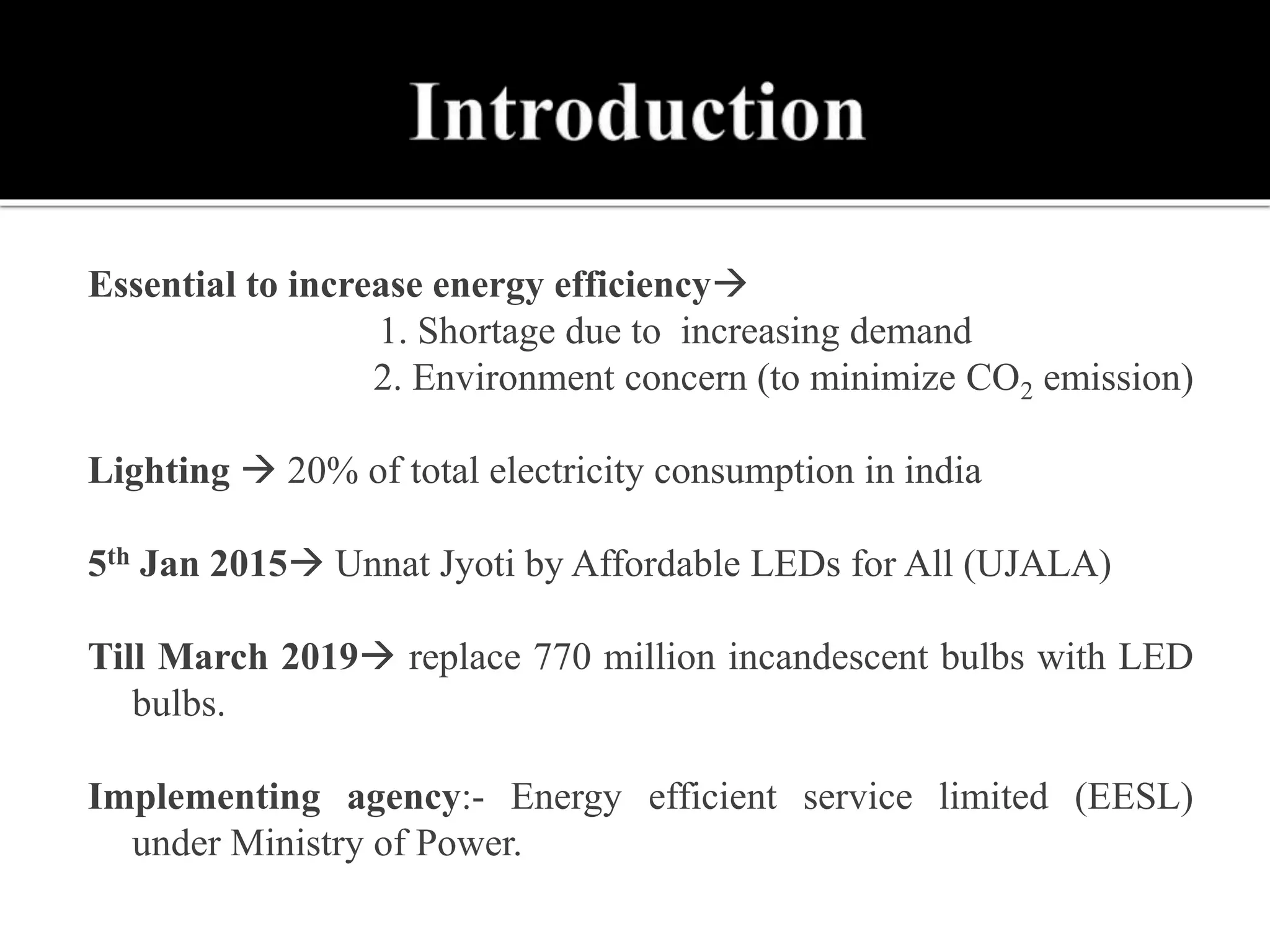 Essential to increase energy efficiency
1. Shortage due to increasing demand
 2. Environment concern (to minimize CO2 emission)
Lighting  20% of total electricity consumption in india
5th Jan 2015 Unnat Jyoti by Affordable LEDs for All (UJALA)
Till March 2019 replace 770 million incandescent bulbs with LED
bulbs.
Implementing agency:- Energy efficient service limited (EESL)
under Ministry of Power.
 