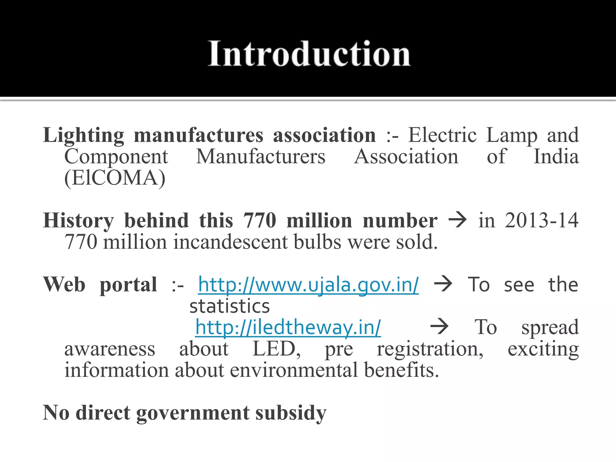 Lighting manufactures association :- Electric Lamp and
Component Manufacturers Association of India
(ElCOMA)
History behind this 770 million number  in 2013-14
770 million incandescent bulbs were sold.
Web portal :- http://www.ujala.gov.in/  To see the
statistics
http://iledtheway.in/  To spread
awareness about LED, pre registration, exciting
information about environmental benefits.
No direct government subsidy
 