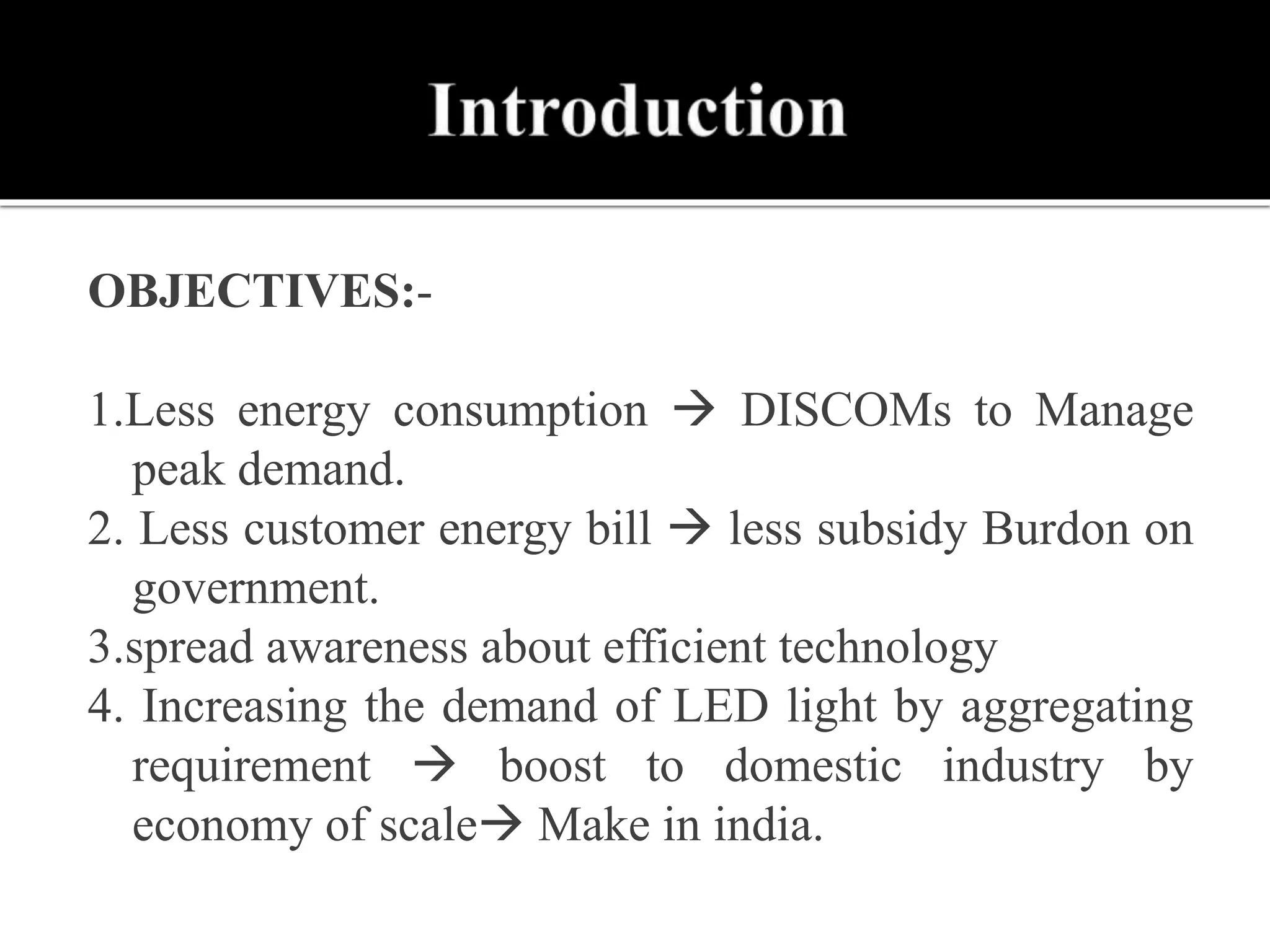 OBJECTIVES:-
1.Less energy consumption  DISCOMs to Manage
peak demand.
2. Less customer energy bill  less subsidy Burdon on
government.
3.spread awareness about efficient technology
4. Increasing the demand of LED light by aggregating
requirement  boost to domestic industry by
economy of scale Make in india.
 