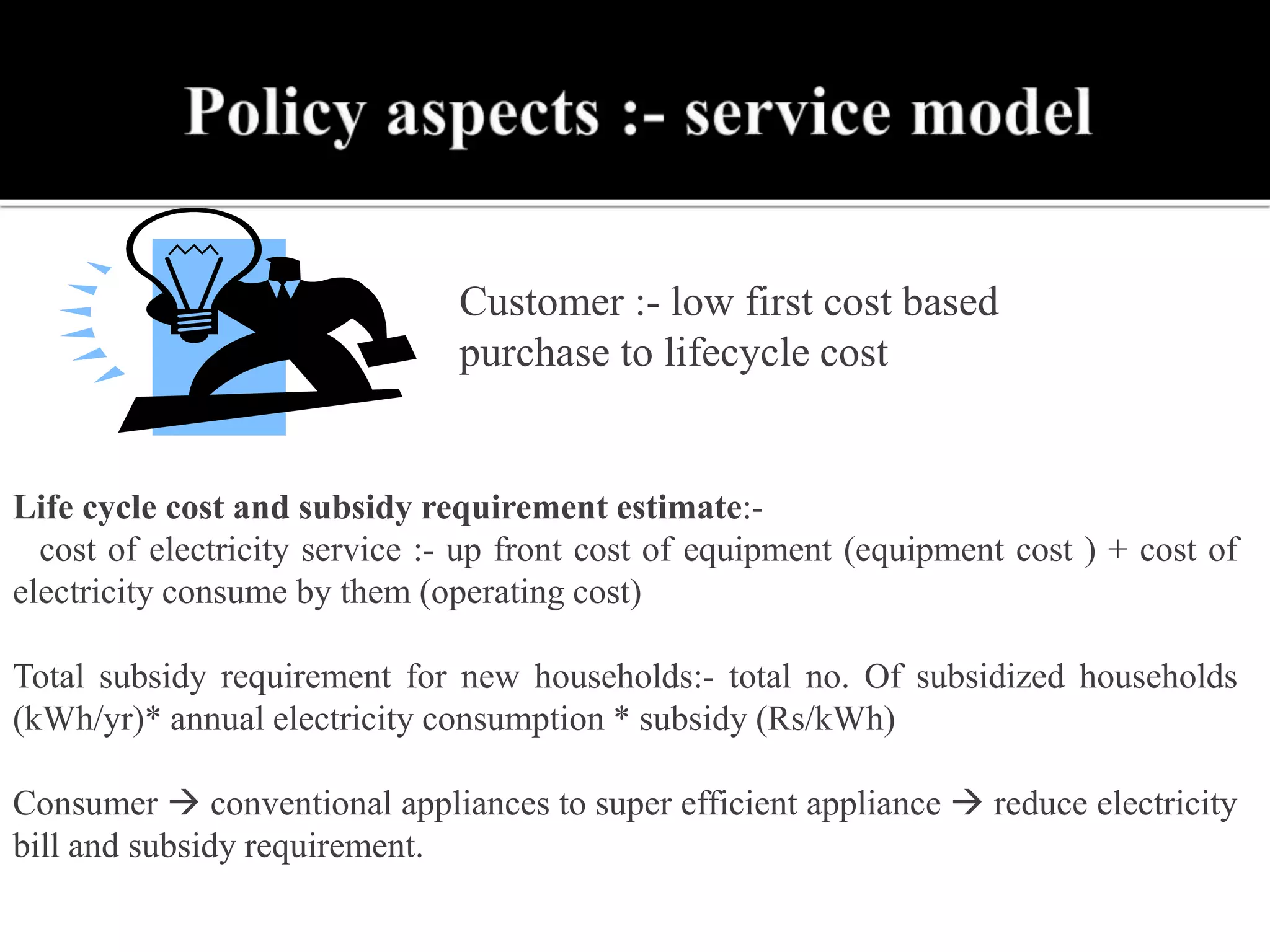 Customer :- low first cost based
purchase to lifecycle cost
Life cycle cost and subsidy requirement estimate:-
cost of electricity service :- up front cost of equipment (equipment cost ) + cost of
electricity consume by them (operating cost)
Total subsidy requirement for new households:- total no. Of subsidized households
(kWh/yr)* annual electricity consumption * subsidy (Rs/kWh)
Consumer  conventional appliances to super efficient appliance  reduce electricity
bill and subsidy requirement.
 