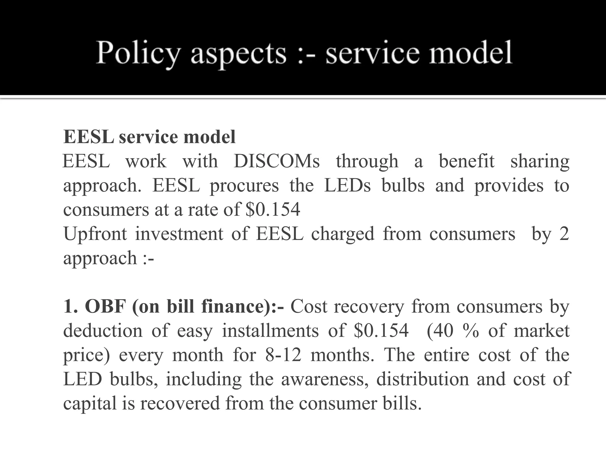  EESL service model
EESL work with DISCOMs through a benefit sharing
approach. EESL procures the LEDs bulbs and provides to
consumers at a rate of $0.154
 Upfront investment of EESL charged from consumers by 2
approach :-
 1. OBF (on bill finance):- Cost recovery from consumers by
deduction of easy installments of $0.154 (40 % of market
price) every month for 8-12 months. The entire cost of the
LED bulbs, including the awareness, distribution and cost of
capital is recovered from the consumer bills.
 