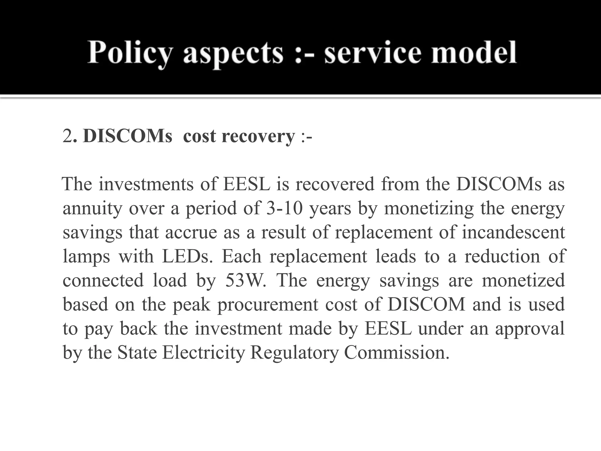  2. DISCOMs cost recovery :-
The investments of EESL is recovered from the DISCOMs as
annuity over a period of 3-10 years by monetizing the energy
savings that accrue as a result of replacement of incandescent
lamps with LEDs. Each replacement leads to a reduction of
connected load by 53W. The energy savings are monetized
based on the peak procurement cost of DISCOM and is used
to pay back the investment made by EESL under an approval
by the State Electricity Regulatory Commission.
 