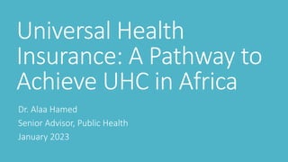 Universal Health
Insurance: A Pathway to
Achieve UHC in Africa
Dr. Alaa Hamed
Senior Advisor, Public Health
January 2023
 