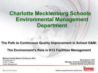 [object Object],The Path to Continuous Quality Improvement in School O&M:  The Environment’s Role in K12 Facilities Management Brian Kasher, CET Manager, Environmental Management Charlotte Mecklenburg Schools Midwest Facility Masters Conference 2010 Thursday Nov 11 10:30–11:20am Track: Management 