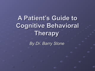 A Patient’s Guide to
Cognitive Behavioral
     Therapy
    By Dr. Barry Slone
 