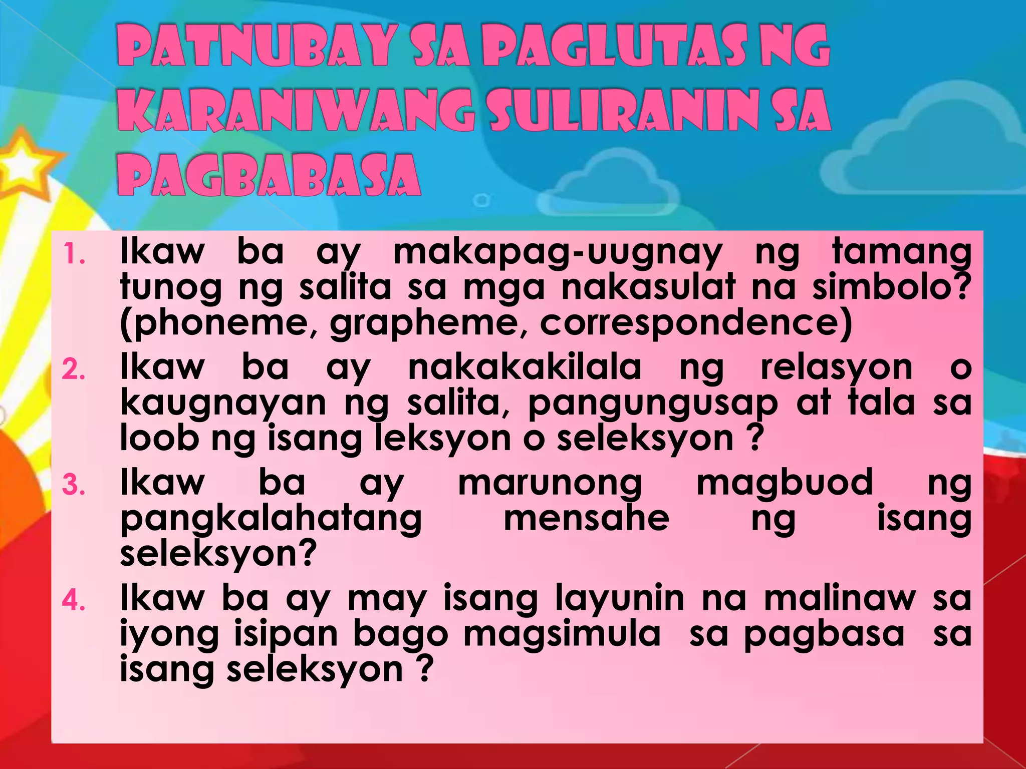 1. Ikaw ba ay makapag-uugnay ng tamang
tunog ng salita sa mga nakasulat na simbolo?
(phoneme, grapheme, correspondence)
2. Ikaw ba ay nakakakilala ng relasyon o
kaugnayan ng salita, pangungusap at tala sa
loob ng isang leksyon o seleksyon ?
3. Ikaw ba ay marunong magbuod ng
pangkalahatang mensahe ng isang
seleksyon?
4. Ikaw ba ay may isang layunin na malinaw sa
iyong isipan bago magsimula sa pagbasa sa
isang seleksyon ?
 