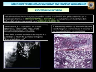 INFECCIONES Y ENFERMEDADES MEDIADAS POR PROCESOS INMUNITARIOS

                                          PROCESOS INMUNITARIOS

 Las enfermedades inmunitarias producen cambios tisulares en su afección a las glándulas salivales, que se
conocen con el nombre de LESION LINFOEPITELIAL BENIGNA (LLB) y se trata de la manifestación típica de la
enfermedad multisistémica conocida como SINDROME DE SJÖGREN (SS).

 Clínicamente, el SS se caracteriza por la tríada:            Histopatológicamente, hay destrucción de acinos
XEROSTOMIA – XEROFTALMIA Y POLIARTRITIS                       y conductos por un severo infiltrado de linfocitos. Y
REUMATOIDE (DOLORES ARTICULARES).                             hay formación de Islotes epimioepiteliales.
 Uno de los exámenes auxiliares es la sialografía de la
parótida (es la más afecta) que nos da la imagen de
“árbol cargado de cerezas”
 