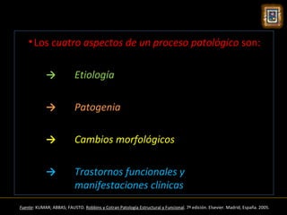 • Los cuatro aspectos de un proceso patológico son:

             →             Etiología

             →             Patogenia

             →             Cambios morfológicos

             →             Trastornos funcionales y
                           manifestaciones clínicas
Fuente: KUMAR; ABBAS; FAUSTO. Robbins y Cotran Patología Estructural y Funcional. 7º edición. Elsevier. Madrid, España. 2005.
 