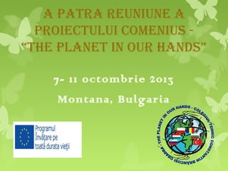 A pAtrA reuniune A
proiectului comenius “the plAnet in our hAnds”
7- 11 octombrie 2013
Montana, Bulgaria

 