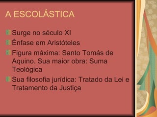 A ESCOLÁSTICA Surge no século XI Ênfase em Aristóteles Figura máxima: Santo Tomás de Aquino. Sua maior obra: Suma Teológica Sua filosofia jurídica: Tratado da Lei e Tratamento da Justiça 