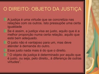 O DIREITO: OBJETO DA JUSTIÇA A justiça é uma virtude que se concretiza nas relações com os outros. Isto pressupõe uma certa igualdade Se é assim, a justiça visa ao justo, aquilo que é a melhor proporção numa certa relação, aquilo que está bem adequado. O justo não é vantajoso para um, mas deve atender à demanda do outro. Esse justo nada mais é do que o direito. “  O objeto da justiça é determinado por aquilo que é justo, ou seja, pelo direito,, à diferença de outras virtudes”. 