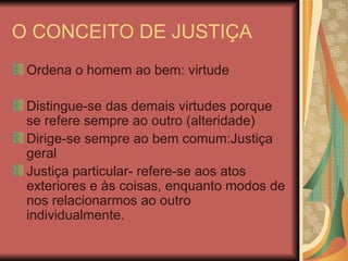 O CONCEITO DE JUSTIÇA Ordena o homem ao bem: virtude Distingue-se das demais virtudes porque se refere sempre ao outro (alteridade) Dirige-se sempre ao bem comum:Justiça geral Justiça particular- refere-se aos atos exteriores e às coisas, enquanto modos de nos relacionarmos ao outro individualmente. 