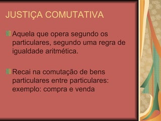 JUSTIÇA COMUTATIVA Aquela que opera segundo os particulares, segundo uma regra de igualdade aritmética. Recai na comutação de bens particulares entre particulares: exemplo: compra e venda 