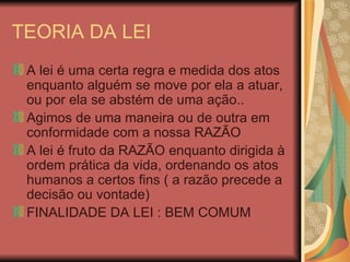 TEORIA DA LEI A lei é uma certa regra e medida dos atos enquanto alguém se move por ela a atuar, ou por ela se abstém de uma ação.. Agimos de uma maneira ou de outra em conformidade com a nossa RAZÃO A lei é fruto da RAZÃO enquanto dirigida à ordem prática da vida, ordenando os atos humanos a certos fins ( a razão precede a decisão ou vontade) FINALIDADE DA LEI : BEM COMUM 