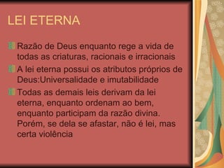 LEI ETERNA Razão de Deus enquanto rege a vida de todas as criaturas, racionais e irracionais A lei eterna possui os atributos próprios de Deus:Universalidade e imutabilidade Todas as demais leis derivam da lei eterna, enquanto ordenam ao bem, enquanto participam da razão divina. Porém, se dela se afastar, não é lei, mas certa violência 