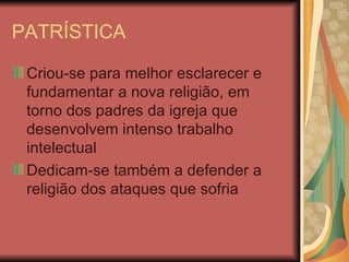 PATRÍSTICA Criou-se para melhor esclarecer e fundamentar a nova religião, em torno dos padres da igreja que desenvolvem intenso trabalho intelectual Dedicam-se também a defender a religião dos ataques que sofria 