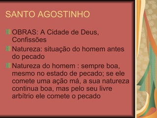 SANTO AGOSTINHO OBRAS: A Cidade de Deus, Confissões Natureza: situação do homem antes do pecado Natureza do homem : sempre boa, mesmo no estado de pecado; se ele comete uma ação má, a sua natureza continua boa, mas pelo seu livre arbítrio ele comete o pecado 