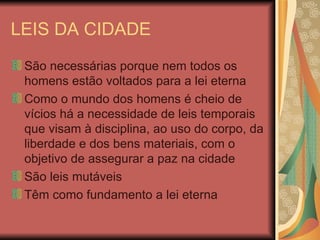 LEIS DA CIDADE São necessárias porque nem todos os homens estão voltados para a lei eterna Como o mundo dos homens é cheio de vícios há a necessidade de leis temporais que visam à disciplina, ao uso do corpo, da liberdade e dos bens materiais, com o objetivo de assegurar a paz na cidade São leis mutáveis Têm como fundamento a lei eterna 