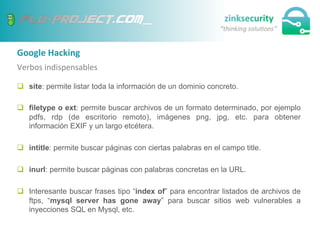 Google	
  Hacking	
  
Verbos	
  indispensables	
  
q  site: permite listar toda la información de un dominio concreto.
q  filetype o ext: permite buscar archivos de un formato determinado, por ejemplo
pdfs, rdp (de escritorio remoto), imágenes png, jpg, etc. para obtener
información EXIF y un largo etcétera.
q  intitle: permite buscar páginas con ciertas palabras en el campo title.
q  inurl: permite buscar páginas con palabras concretas en la URL.
q  Interesante buscar frases tipo “index of” para encontrar listados de archivos de
ftps, “mysql server has gone away” para buscar sitios web vulnerables a
inyecciones SQL en Mysql, etc.
 