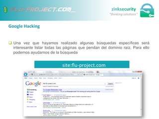 Google	
  Hacking	
  
q  Una vez que hayamos realizado algunas búsquedas específicas será
interesante listar todas las páginas que pendan del dominio raíz. Para ello
podemos ayudarnos de la búsqueda
site:ﬂu-­‐project.com	
  
 