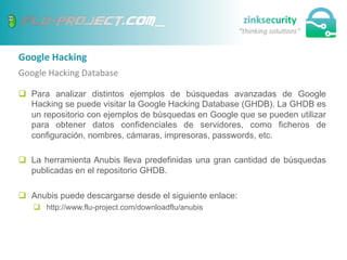 Google	
  Hacking	
  
Google	
  Hacking	
  Database	
  
q  Para analizar distintos ejemplos de búsquedas avanzadas de Google
Hacking se puede visitar la Google Hacking Database (GHDB). La GHDB es
un repositorio con ejemplos de búsquedas en Google que se pueden utilizar
para obtener datos confidenciales de servidores, como ficheros de
configuración, nombres, cámaras, impresoras, passwords, etc.
q  La herramienta Anubis lleva predefinidas una gran cantidad de búsquedas
publicadas en el repositorio GHDB.
q  Anubis puede descargarse desde el siguiente enlace:
q  http://www.flu-project.com/downloadflu/anubis
 