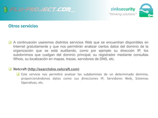 Otros	
  servicios	
  
q  A continuación usaremos distintos servicios Web que se encuentran disponibles en
Internet gratuitamente y que nos permitirán analizar ciertos datos del dominio de la
organización que se está auditando, como por ejemplo su dirección IP, los
subdominios que cuelgan del dominio principal, su registrador mediante consultas
Whois, su localización en mapas, trazas, servidores de DNS, etc.
q  Netcraft (http://searchdns.netcraft.com)
q  Este	
   servicio	
   nos	
   permi;rá	
   analizar	
   los	
   subdominios	
   de	
   un	
   determinado	
   dominio,	
  
proporcionándonos	
   datos	
   como	
   sus	
   direcciones	
   IP,	
   Servidores	
   Web,	
   Sistemas	
  
Opera;vos,	
  etc.	
  
 