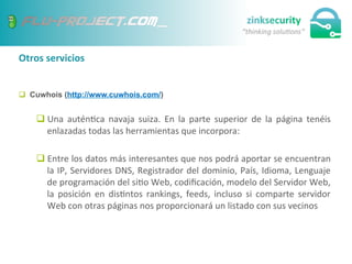 Otros	
  servicios	
  
q  Cuwhois (http://www.cuwhois.com/)
q Una	
   autén;ca	
   navaja	
   suiza.	
   En	
   la	
   parte	
   superior	
   de	
   la	
   página	
   tenéis	
  
enlazadas	
  todas	
  las	
  herramientas	
  que	
  incorpora:	
  
q Entre	
  los	
  datos	
  más	
  interesantes	
  que	
  nos	
  podrá	
  aportar	
  se	
  encuentran	
  
la	
  IP,	
  Servidores	
  DNS,	
  Registrador	
  del	
  dominio,	
  País,	
  Idioma,	
  Lenguaje	
  
de	
  programación	
  del	
  si;o	
  Web,	
  codiﬁcación,	
  modelo	
  del	
  Servidor	
  Web,	
  
la	
   posición	
   en	
   dis;ntos	
   rankings,	
   feeds,	
   incluso	
   si	
   comparte	
   servidor	
  
Web	
  con	
  otras	
  páginas	
  nos	
  proporcionará	
  un	
  listado	
  con	
  sus	
  vecinos	
  
 