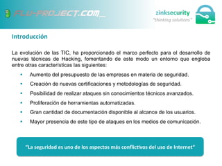 Introducción	
  
La evolución de las TIC, ha proporcionado el marco perfecto para el desarrollo de
nuevas técnicas de Hacking, fomentando de este modo un entorno que engloba
entre otras características las siguientes:
§  Aumento del presupuesto de las empresas en materia de seguridad.
§  Creación de nuevas certificaciones y metodologías de seguridad.
§  Posibilidad de realizar ataques sin conocimientos técnicos avanzados.
§  Proliferación de herramientas automatizadas.
§  Gran cantidad de documentación disponible al alcance de los usuarios.
§  Mayor presencia de este tipo de ataques en los medios de comunicación.
“La	
  seguridad	
  es	
  uno	
  de	
  los	
  aspectos	
  más	
  conﬂic;vos	
  del	
  uso	
  de	
  Internet“	
  
 