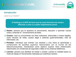 Introducción	
  
¿Qué	
  es	
  un	
  Hacker?	
  
q  Hacker: persona que le apasiona el conocimiento, descubrir o aprender nuevas
cosas y entender el funcionamiento de éstas.
q  Cracker: usan su conocimiento con fines maliciosos, antimorales o incluso ilegales,
como intrusión de redes, acceso ilegal a sistemas gubernamentales, robo de
información, etc.
q  Phreaker: individuos que orientan sus estudios y ocio hacia el aprendizaje y
comprensión de aquellos aspectos relacionados con el mundo de las
telecomunicaciones, marcándose como objetivo superar retos intelectuales,
relacionados con incidencias de seguridad o fallas en los sistemas telefónicos.
q  Lammer: persona que alardean de hacker o cracker, cuando en realidad basan su
modo de trabajo en herramientas realizadas por auténticos hackers.
El	
  Hacking	
  es	
  el	
  ARTE	
  de	
  hacer	
  que	
  las	
  cosas	
  funcionen	
  de	
  manera	
  
diferente	
  a	
  como	
  su	
  creador	
  originalmente	
  pensó.	
  
 