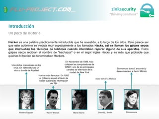 Introducción	
  
Un	
  poco	
  de	
  Historia	
  
Hacker es una palabra prácticamente intraducible que ha revestido, a lo largo de los años. Pero parece ser
que este acrónimo se vincula muy especialmente a los llamados Hacks, así se llaman los golpes secos
que efectuaban los técnicos de telefonía cuando intentaban reparar alguno de sus aparatos. Estos
golpes secos recibían el nombre de "hachazos" o en el argot ingles Hacks y es más que probable que
quiénes lo hacían se denominaban Hackers.
Robert Tappan Kevin Mitnick Mark Abene David L. Smith Shimomura
Uno de los precursores de los
virus. En 1988 difundió un
virus a través de ArpaNet
Hacker más famosos. En 1992
el gobierno acusó a Kevin de
haber substraído información
del FBI
En Noviembre de 1989, hizo
colapsar las computadoras de
WNET, uno de los principales
canales de televisión de la
ciudad de New York
Autor	
  del	
  virus	
  Melissa
Shimomura buscó, encontró y
desenmascaro a Kevin Mitnick
 