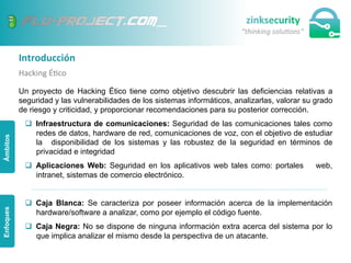 Introducción	
  
Hacking	
  É;co	
  
Un proyecto de Hacking Ético tiene como objetivo descubrir las deficiencias relativas a
seguridad y las vulnerabilidades de los sistemas informáticos, analizarlas, valorar su grado
de riesgo y criticidad, y proporcionar recomendaciones para su posterior corrección.
q  Infraestructura de comunicaciones: Seguridad de las comunicaciones tales como
redes de datos, hardware de red, comunicaciones de voz, con el objetivo de estudiar
la disponibilidad de los sistemas y las robustez de la seguridad en términos de
privacidad e integridad
q  Aplicaciones Web: Seguridad en los aplicativos web tales como: portales web,
intranet, sistemas de comercio electrónico.
q  Caja Blanca: Se caracteriza por poseer información acerca de la implementación
hardware/software a analizar, como por ejemplo el código fuente.
q  Caja Negra: No se dispone de ninguna información extra acerca del sistema por lo
que implica analizar el mismo desde la perspectiva de un atacante.
ÁmbitosEnfoques
 