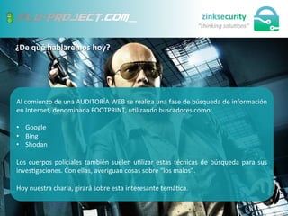 ¿De	
  qué	
  hablaremos	
  hoy?	
  
8	
  
Al	
  comienzo	
  de	
  una	
  AUDITORÍA	
  WEB	
  se	
  realiza	
  una	
  fase	
  de	
  búsqueda	
  de	
  información	
  
en	
  Internet,	
  denominada	
  FOOTPRINT,	
  u;lizando	
  buscadores	
  como:	
  
	
  
•  Google	
  
•  Bing	
  
•  Shodan	
  
Los	
  cuerpos	
  policiales	
  también	
  suelen	
  u;lizar	
  estas	
  técnicas	
  de	
  búsqueda	
  para	
  sus	
  
inves;gaciones.	
  Con	
  ellas,	
  averiguan	
  cosas	
  sobre	
  “los	
  malos”.	
  
	
  
Hoy	
  nuestra	
  charla,	
  girará	
  sobre	
  esta	
  interesante	
  temá;ca.	
  
 